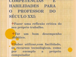 COMPETÊNCIAS E HABILIDADES PARA O PROFESSOR DO SÉCULO XXI: Fazer uma reflexão critica do seu próprio trabalho. Ter um bom desempenho didático. Saber utilizar,com facilidade, os recursos tecnológicos, como por exemplo a próprio computador 