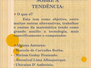 SOBRE A TENDÊNCIA: O que é? Esta tem como objetivo, entre muitas outras alternativas, trabalhar o ensino da matemática tendo como grande auxilio a tecnologia, mais especificamente o computador. Alguns Autores: Marcelo de Carvalho Borba. Miriam Godoy Penteado. Antonival Lima Albuquerque. Ubiratan D’ Ambrósio. 