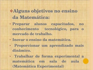 Alguns   objetivos no ensino da Matemática: Preparar alunos capacitados, no conhecimento  tecnológico, para o mercado de trabalho. Inovar o ensino da matemática. Proporcionar um aprendizado mais dinâmico. Trabalhar de forma experimental a matemática em sala de aula  (Matemática Experimental) 