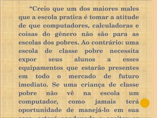 “ Creio que um dos maiores males que a escola pratica é tomar a atitude de que computadores, calculadoras e coisas do gênero não são para as escolas dos pobres. Ao contrário: uma escola de classe pobre necessita expor seus alunos a esses equipamentos que estarão presentes em todo o mercado de futuro imediato. Se uma criança de classe pobre não vê na escola um computador, como jamais terá oportunidade de manejá-lo em sua casa, estará condenada a aceitar os piores empregos que se lhe ofereçam.  