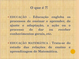 O que é ?! EDUCAÇÃO  :  Educação engloba os processos de ensinar e aprender, de ajuste e adaptação, a ação ou o processo de dar ou receber conhecimentos gerais, etc. EDUCAÇÃO MATEMÁTICA :  Trata-se do estudo das relações de ensino e aprendizagem de Matemática. 