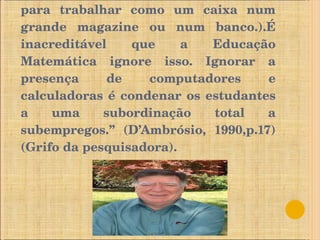 Nem mesmo estará capacitada para trabalhar como um caixa num grande magazine ou num banco.).É inacreditável que a Educação Matemática ignore isso. Ignorar a presença de computadores e calculadoras é condenar os estudantes a uma subordinação total a subempregos.” (D’Ambrósio, 1990,p.17) (Grifo da pesquisadora). 