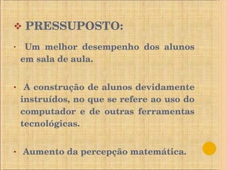 PRESSUPOSTO: Um melhor desempenho dos alunos em sala de aula. A construção de alunos devidamente instruídos, no que se refere ao uso do computador e de outras ferramentas tecnológicas. Aumento da percepção matemática. 