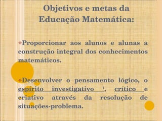 Objetivos e metas da Educação Matemática: Proporcionar aos alunos e alunas a construção integral dos conhecimentos matemáticos.  Desenvolver o pensamento lógico, o  espírito investigativo ¹ ,  crítico  e criativo através da resolução de situações-problema. 