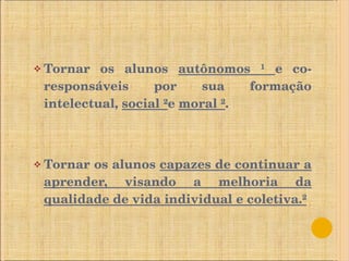 Tornar os alunos  autônomos ¹  e co-responsáveis por sua formação intelectual,  social ² e  moral ² . Tornar os alunos  capazes de continuar a aprender, visando a melhoria da qualidade de vida individual e coletiva.² 