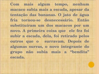 Com mais algum tempo, nenhum macaco subia mais a escada, apesar da tentação das bananas. O jato de água fria tornou-se desnecessário.   Então substituíram um dos macacos por um novo. A primeira coisa que  ele fez foi subir a escada, dela, foi retirado pelos outros que o  surravam.   Depois de algumas surras, o novo integrante do grupo não subia mais a “bendita” escada. 