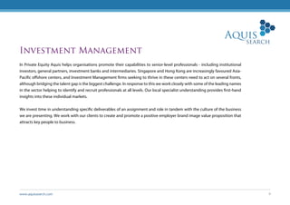 www.aquissearch.com 9
Investment Management
In Private Equity Aquis helps organisations promote their capabilities to senior-level professionals - including institutional
investors, general partners, investment banks and intermediaries. Singapore and Hong Kong are increasingly favoured Asia-
Pacific offshore centers, and Investment Management firms seeking to thrive in these centers need to act on several fronts,
although bridging the talent gap is the biggest challenge. In response to this we work closely with some of the leading names
in the sector helping to identify and recruit professionals at all levels. Our local specialist understanding provides first-hand
insights into these individual markets.
We invest time in understanding specific deliverables of an assignment and role in tandem with the culture of the business
we are presenting. We work with our clients to create and promote a positive employer brand image value proposition that
attracts key people to business.
 