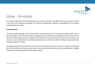 www.aquissearch.com 10
Legal - In-house
Our In-House Legal team is one of the largest and most successful in the region. We understand the unique market conditions
in Asia. We are not confined by geography. Our network has global reach, enabling us unparalleled access to potential
candidates all over the world.
Financial Services
Using the in-depth knowledge of the Financial Services sector that Aquis Search is known for, we deliver only the best-in-
class Legal talent for roles in Investment Banks, Corporate Banks, Private Banks, Asset Management firms, Insurance firms,
Securities and Brokerages. We have a dedicated Financial Services In-House Legal team that have extensive networks and
resources to hand to enable them to build strong relationships across Asia from our offices in Beijing, Hong Kong, Mumbai,
Shanghai, Singapore and Taipei.
Our understanding of our Financial Services clients’ culture and operating environment means we are able to cover all Legal
jobs. These include General Counsel, Senior Legal Counsel, Legal Counsel, Company Secretary, Legal Manager, Paralegal,
Employment Specialists, Regulatory and Compliance Lawyers.
 