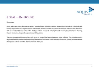 www.aquissearch.com 11
Legal - In-house
Commerce
Aquis Search also has a dedicated In-House Commerce team providing talented Legal staff to Fortune 500 companies and
leading regional and local organisations in industries as diverse as Healthcare, Chemical, Industrial and Consumer. We recruit
staff for varied and diverse roles within the legal field in areas such as Compliance & Investigation, Intellectual Property,
Dispute Resolution, Mergers & Acquisitions and Regulatory.
The team is supported by researchers with access to some of the largest databases in the industry. Our Consultants work
regionally,allowingthemtobuildlong-lastingrelationshipswithclientsacrossmultiplejurisdictions,gaininganunderstanding
of corporate cultures as well as the requirements of the job.
 
