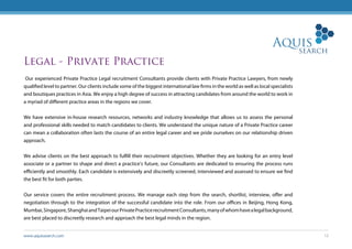 www.aquissearch.com 12
Legal - Private Practice
Our experienced Private Practice Legal recruitment Consultants provide clients with Private Practice Lawyers, from newly
qualified level to partner. Our clients include some of the biggest international law firms in the world as well as local specialists
and boutiques practices in Asia. We enjoy a high degree of success in attracting candidates from around the world to work in
a myriad of different practice areas in the regions we cover.
We have extensive in-house research resources, networks and industry knowledge that allows us to assess the personal
and professional skills needed to match candidates to clients. We understand the unique nature of a Private Practice career
can mean a collaboration often lasts the course of an entire legal career and we pride ourselves on our relationship driven
approach.
We advise clients on the best approach to fulfill their recruitment objectives. Whether they are looking for an entry level
associate or a partner to shape and direct a practice’s future, our Consultants are dedicated to ensuring the process runs
efficiently and smoothly. Each candidate is extensively and discreetly screened, interviewed and assessed to ensure we find
the best fit for both parties.
Our service covers the entire recruitment process. We manage each step from the search, shortlist, interview, offer and
negotiation through to the integration of the successful candidate into the role. From our offices in Beijing, Hong Kong,
Mumbai,Singapore,ShanghaiandTaipeiourPrivatePracticerecruitmentConsultants,manyofwhomhavealegalbackground,
are best placed to discreetly research and approach the best legal minds in the region.
 