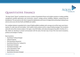 www.aquissearch.com 13
Quantitative Finance
The Aquis Search “Quant” consultants hire across a number of quantitative finance and analytics positions in trading, portfolio
management, portfolio optimisation and construction, research, strategy, pricing, modelling, validation, programming and
development. The team partner with clients ranging from global banks and insurers to hedge funds and boutique trading houses
and are active across the Asia Pacific and Middle east markets.
Our candidate database is populated with a range of highly qualified candidates with coverage across all the major asset classes -
equities, FX, credit, rates and commodities - from vanilla to exotic products and for a range of trading strategies. The consultants
work with some of the smartest analysts in the region, many PhD holders, with advanced programming skills in the likes of C++,
SQL, Python etc. By being in constant communication with the sector, the team stay on top of the most recent innovations,
products and strategies in trading.
Recent positions:
•	 Quantitative Trading Strategist
•	 Software Engineer
•	 PhD Quantitative Researcher
•	 Quantitative Researcher, Trading Firm
•	 Equity Quant Strategist
•	 Quantitative Developer - HFT
•	 Junior Quantitative Trader
•	 Model Validation Quant
•	 Quantitative Derivative Strategist
 