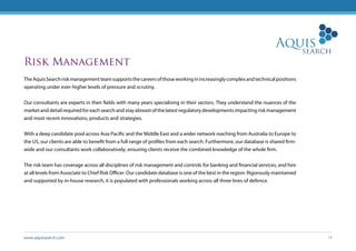 www.aquissearch.com 14
Risk Management
TheAquisSearchriskmanagementteamsupportsthecareersofthoseworkinginincreasinglycomplexandtechnicalpositions
operating under ever-higher levels of pressure and scrutiny.
Our consultants are experts in their fields with many years specialising in their sectors. They understand the nuances of the
market and detail required for each search and stay abreast of the latest regulatory developments impacting risk management
and most recent innovations, products and strategies.
With a deep candidate pool across Asia Pacific and the Middle East and a wider network reaching from Australia to Europe to
the US, our clients are able to benefit from a full range of profiles from each search. Furthermore, our database is shared firm-
wide and our consultants work collaboratively, ensuring clients receive the combined knowledge of the whole firm.
The risk team has coverage across all disciplines of risk management and controls for banking and financial services, and hire
at all levels from Associate to Chief Risk Officer. Our candidate database is one of the best in the region. Rigorously maintained
and supported by in-house research, it is populated with professionals working across all three lines of defence.
 