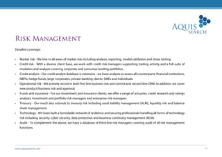 www.aquissearch.com 15
Risk Management
Detailed coverage:
•	 Market risk - We hire in all areas of market risk including analysis, reporting, model validation and stress testing.
•	 Credit risk - With a diverse client base, we work with credit risk managers supporting trading activity and a full suite of
modelers and analysts covering corporate and consumer lending portfolios.
•	 Credit analysis - Our credit analyst database is extensive - we have analysts to assess all counterparts: financial institutions,
NBFIs, hedge funds, large corporates, private banking clients, SMEs and individuals.
•	 Operational risk - We actively recruit in both first line business risk and control and second line ORM. In addition, we cover
new product/business risk and approval.
•	 Funds and insurance - For our investment and insurance clients, we offer a range of actuaries, credit research and ratings
analysts, investment and portfolio risk managers and enterprise risk managers.
•	 Treasury - Our reach also extends to treasury risk including asset liability management (ALM), liquidity risk and balance
sheet management.
•	 Technology - We have built a formidable network of resilience and security professionals handling all forms of technology
risk including security, cyber security, data protection and business continuity management (BCM).
•	 Audit - To complement the above, we have a database of third-line risk managers covering audit of all risk management
functions.
 