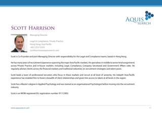 www.aquissearch.com 17
Scott Harrison
Managing Director
Legal & Compliance, Private Practice
Hong Kong, Asia Pacific
+852 2537 0333
scottharrison@aquissearch.com
Scott is Co-Founder and joint Managing Director with responsibility for the Legal and Compliance teams, based in Hong Kong.
HehasmanyyearsofrecruitmentexperiencespanningthemajorAsiaPacificmarkets.Hespecialisesinmiddletoseniorlevelassignments
across Private Practice and in-house markets, including Legal, Compliance, Company Secretarial and Government Affairs roles. He
regularly advises clients across the financial markets and traditional industries on recruitment strategies and talent pools.
Scott leads a team of professional recruiters who focus in these markets and recruit at all level of seniority. His indepth Asia-Pacific
experience has enabled him to foster a breadth of client relationships and given him access to talent at all levels in the region.
Scott has a Master’s degree in Applied Psychology and was trained as an organisational Psychologist before moving into the recruitment
industry.
Scott is an MOM registered EA, registration number: R1112903.
 