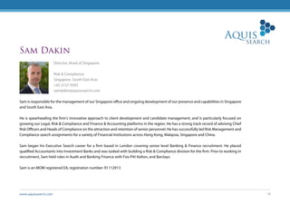 www.aquissearch.com 18
Sam Dakin
Director, Head of Singapore
Risk & Compliance
Singapore, South East Asia
+65 3157 9393
samdakin@aquissearch.com
Sam is responsible for the management of our Singapore office and ongoing development of our presence and capabilities in Singapore
and South East Asia.
He is spearheading the firm’s innovative approach to client development and candidate management, and is particularly focused on
growing our Legal, Risk & Compliance and Finance & Accounting platforms in the region. He has a strong track record of advising Chief
Risk Officers and Heads of Compliance on the attraction and retention of senior personnel. He has successfully led Risk Management and
Compliance search assignments for a variety of Financial Institutions across Hong Kong, Malaysia, Singapore and China.
Sam began his Executive Search career for a firm based in London covering senior level Banking & Finance recruitment. He placed
qualified Accountants into Investment Banks and was tasked with building a Risk & Compliance division for the firm. Prior to working in
recruitment, Sam held roles in Audit and Banking Finance with Fox-Pitt Kelton, and Barclays.
Sam is an MOM registered EA, registration number: R1112913
 