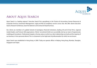 www.aquissearch.com 1
About Aquis Search
Aquis Search is a leading regional Executive Search firm specialising in the Finance & Accounting, Human Resources &
Corporate Services, Investment Management, Legal and Risk & Compliance sectors across Asia. We offer clients Executive
Search, Research & Advisory, Search & Selection and Contract & Payroll services.
Our clients are members of a global network of prestigious financial institutions, leading UK and US law firms, regional
market leaders and Fortune 500 organisations. Clients’ recruitment briefs are successfully met by our team of experienced,
multilingual Consultants. Professional integrity is the key value on which our client relationships are built and the majority of
our business is from personal referral. This is a testament to the high level of professionalism for which we are known.
Aquis Search was established in Hong Kong in 2009. Today we operate offices in Beijing, Hong Kong, Mumbai, Shanghai,
Singapore and Taipei.
 