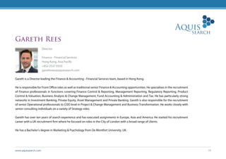 www.aquissearch.com 19
Gareth Rees
Director
Finance - Financial Services
Hong Kong, Asia Pacific
+852 2537 0333
garethrees@aquissearch.com
Gareth is a Director leading the Finance & Accounting - Financial Services team, based in Hong Kong.
He is responsible for Front Office roles as well as traditional senior Finance & Accounting opportunities. He specialises in the recruitment
of Finance professionals in functions covering Finance Control & Reporting, Management Reporting, Regulatory Reporting, Product
Control & Valuation, Business Analysis & Change Management, Fund Accounting & Administration and Tax. He has particularly strong
networks in Investment Banking, Private Equity, Asset Management and Private Banking. Gareth is also responsible for the recruitment
of senior Operational professionals to COO level in Project & Change Management and Business Transformation. He works closely with
senior consulting individuals on a variety of Strategy roles.
Gareth has over ten years of search experience and has executed assignments in Europe, Asia and America. He started his recruitment
career with a UK recruitment firm where he focused on roles in the City of London with a broad range of clients.
He has a Bachelor’s degree in Marketing & Psychology from De Montfort University, UK.
 