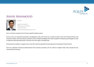 www.aquissearch.com 20
Ansir Mahmood
Director
Legal & Compliance
Hong Kong, Asia Pacific
+852 2537 0333
ansirmahmood@aquissearch.com
Ansir is a Director working in the In-House Legal & Compliance team.
He has a focus on Corporate Governance and Regulatory roles and recruits for a variety of clients across the Financial Services and
Corporate markets. Ansir has extensive networks and an in-depth knowledge of the talent available in Hong Kong and Singapore as well
as experience placing professionals in all levels across the region, including India.
Previously Ansir worked in a support role in a law firm, where he gained first hand experience of working in Private Practice.
Ansir has a Bachelor of Business Administration from Coventry University, UK. He is fluent in English, Hindi, Urdu, Punjabi and has
conversational Cantonese.
 