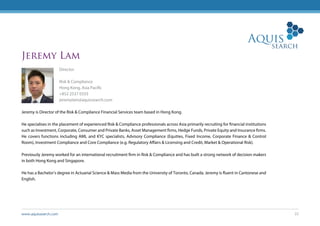 www.aquissearch.com 22
Jeremy Lam
Director
Risk & Compliance
Hong Kong, Asia Pacific
+852 2537 0333
jeremylam@aquissearch.com
Jeremy is Director of the Risk & Compliance Financial Services team based in Hong Kong.
He specialises in the placement of experienced Risk & Compliance professionals across Asia primarily recruiting for financial institutions
such as Investment, Corporate, Consumer and Private Banks, Asset Management firms, Hedge Funds, Private Equity and Insurance firms.
He covers functions including AML and KYC specialists, Advisory Compliance (Equities, Fixed Income, Corporate Finance & Control
Room), Investment Compliance and Core Compliance (e.g. Regulatory Affairs & Licensing and Credit, Market & Operational Risk).
Previously Jeremy worked for an international recruitment firm in Risk & Compliance and has built a strong network of decision makers
in both Hong Kong and Singapore.
He has a Bachelor’s degree in Actuarial Science & Mass Media from the University of Toronto, Canada. Jeremy is fluent in Cantonese and
English.
 