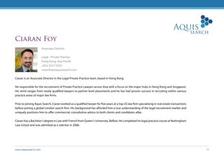 www.aquissearch.com 23
Ciaran Foy
Associate Director
Legal - Private Practice
Hong Kong, Asia Pacific
+852 2537 0333
ciaranfoy@aquissearch.com
Ciaran is an Associate Director in the Legal Private Practice team, based in Hong Kong.
He responsible for the recruitment of Private Practice Lawyers across Asia with a focus on the major hubs in Hong Kong and Singapore.
His remit ranges from newly qualified lawyers to partner level placements and he has had proven success in recruiting within various
practice areas of major law firms.
Prior to joining Aquis Search, Ciaran worked as a qualified lawyer for five years at a top US law firm specialising in real estate transactions
before joining a global London search firm. His background has afforded him a true understanding of the legal recruitment market and
uniquely positions him to offer commercial, consultative advice to both clients and candidates alike.
Ciaran has a Bachelor’s degree in Law with French from Queen’s University, Belfast. He completed his legal practice course at Nottingham
Law school and was admitted as a solicitor in 2006.
 