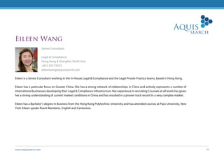 www.aquissearch.com 26
Eileen Wang
Senior Consultant
Legal & Compliance
Hong Kong & Shanghai, North Asia
+852 2537 0333
eileenwang@aquissearch.com
Eileen is a Senior Consultant working in the In-House Legal & Compliance and the Legal Private Practice teams, based in Hong Kong.
Eileen has a particular focus on Greater China. She has a strong network of relationships in China and actively represents a number of
international businesses developing their Legal & Compliance infrastructure. Her experience in recruiting Counsels at all levels has given
her a strong understanding of current market conditions in China and has resulted in a proven track record in a very complex market.
Eileen has a Bachelor’s degree in Business from the Hong Kong Polytechnic University and has attended courses at Pace University, New
York. Eileen speaks fluent Mandarin, English and Cantonese.
 