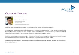 www.aquissearch.com 27
Gordon Kwong
Senior Consultant
Finance - Financial Services
Hong Kong, Asia Pacific
+852 2537 0333
gordonkwong@aquissearch.com
Gordon is a Senior Consultant with the Finance & Accounting (Financial Services) team based in Hong Kong.
He is responsible for the research and recruitment of junior to mid-level Finance professionals in areas such as Finance Control &
Reporting, Management Reporting, Regulatory Reporting, Product Control & Valuation, Business Analysis, Change Management, Fund
Accounting and Administration & Tax. His role has a focus on the Hong Kong and Singapore markets.
Gordon has extensive experience and knowledge of recruitment in Financial Services. He began his recruitment career at a top boutique
recruitment firm specialising in placing Front Office professionals in Corporate Finance and Capital Markets.
Gordon has a Bachelor’s degree in Informatics, Human Resources & Philosophy from the University of Sydney and speaks English,
Cantonese and Mandarin.
 