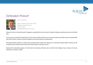 www.aquissearch.com 28
Edward Philip
Senior Consultant
Legal, Compliance & Private Practice
Singapore, South East Asia
+65 3157 9393
edwardphilip@aquissearch.com
Edward is a Senior Consultant based in Singapore, responsible for the recruitment of Legal & Compliance professionals across South East
Asia.
He recruits across both the Private Practice and In-House markets where he has an extensive network and holds numerous relationships
with Senior Partners, Heads of Legal & Compliance and Human Resources professionals.
Previously, Edward worked as a lawyer with a boutique West London firm advising on commercial disputes before moving into the
Financial Services Industry where he serviced Chinese clients investing in the UK.
Edward holds a Bachelors degree in French from the University of Exeter and an LLB from the College of Law, London, UK. He was
admitted as a solicitor in 2008.
 