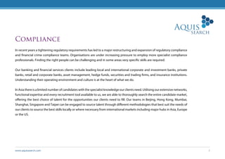 www.aquissearch.com 2
Compliance
In recent years a tightening regulatory requirements has led to a major restructuring and expansion of regulatory compliance
and financial crime compliance teams. Organisations are under increasing pressure to employ more specialist compliance
professionals. Finding the right people can be challenging and in some areas very specific skills are required.
Our banking and financial services clients include leading local and international corporate and investment banks, private
banks, retail and corporate banks, asset management, hedge funds, securities and trading firms, and insurance institutions.
Understanding their operating environment and culture is at the heart of what we do.
In Asia there is a limited number of candidates with the specialist knowledge our clients need. Utilising our extensive networks,
functional expertise and every recruitment tool available to us, we are able to thoroughly search the entire candidate market,
offering the best choice of talent for the opportunities our clients need to fill. Our teams in Beijing, Hong Kong, Mumbai,
Shanghai, Singapore and Taipei can be engaged to source talent through different methodologies that best suit the needs of
our clients to source the best skills locally or where necessary from international markets including major hubs in Asia, Europe
or the US.
 