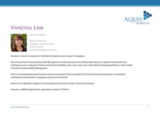 www.aquissearch.com 29
Vanessa Lam
Senior Consultant
Risk & Compliance
Singapore, South East Asia
+65 3157 9393
vanessalam@aquissearch.com
Vanessa is a Senior Consultant in the Risk & Compliance team, based in Singapore.
She is focused on Financial Services Risk Management recruitment across Asia. Works with clients in a range of Financial Services
institutions across Corporate, Private and Investment Banking. She covers roles such Credit, Market & Operational Risk, as well as Audit,
IT Audit and Asset Liability Management.
Prior to covering Banking and Financial Services recruitment Vanessa worked in the Finance & Accounting sector, recruiting for
multinational corporations in Singapore and across Asia Pacific.
Vanessa has a Bachelor’s degree in Accounting & Law from the London School of Economics.
Vanessa is a MOM registered EA, registration number: R1105334
 