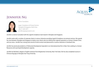 www.aquissearch.com 30
Jennifer Ng
Senior Consultant
Legal, Compliance & Private Practice
Shanghai & Singapore, North Asia
+86 21 5283 2077
jenniferng@aquissearch.com
Jennifer is a Senior Consultant with the Legal & Compliance team based in Shanghai and Singapore.
Jennifer works with a number of corporate clients in various industries providing Legal & Compliance recruitment services. She spends
her time between Shanghai and Singapore to better serve clients who are shifting their regional operations or hiring in Greater China
and vice versa. Jennifer has a strong track record of mid-to-senior level placements in various industries in Southeast Asia.
Jennifer has previously worked as a Professional Development Specialist in an international law firm in New York, working in a Human
Resources and Learning & Development capacity.
Jennifer has Bachelor’s degree in English Literature from Binghamton University, New York State. She has also completed courses in
Chinese language at Shanghai Jiao Tong University.
 