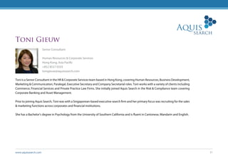 www.aquissearch.com 31
Toni Gieuw
Senior Consultant
Human Resources & Corporate Services
Hong Kong, Asia Pacific
+852 8537 0333
tonigieuw@aquissearch.com
Toni is a Senior Consultant in the HR & Corporate Services team based in Hong Kong, covering Human Resources, Business Development,
Marketing & Communication, Paralegal, Executive Secretary and Company Secretarial roles. Toni works with a variety of clients including
Commerce, Financial Services and Private Practice Law Firms. She initially joined Aquis Search in the Risk & Compliance team covering
Corporate Banking and Asset Management.
Prior to joining Aquis Search, Toni was with a Singaporean-based executive search firm and her primary focus was recruiting for the sales
& marketing functions across corporates and financial institutions.
She has a Bachelor’s degree in Psychology from the University of Southern California and is fluent in Cantonese, Mandarin and English.
 