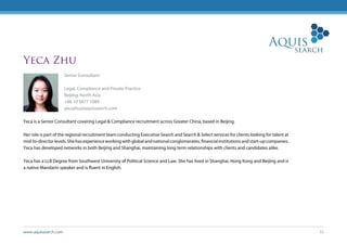 www.aquissearch.com 32
Yeca Zhu
Senior Consultant
Legal, Compliance and Private Practice
Beijing, North Asia
+86 10 5877 1089
yecazhu@aquissearch.com
Yeca is a Senior Consultant covering Legal & Compliance recruitment across Greater China, based in Beijing.
Her role is part of the regional recruitment team conducting Executive Search and Search & Select services for clients looking for talent at
mid-to-directorlevels.Shehasexperienceworkingwithglobalandnationalconglomerates,financialinstitutionsandstart-upcompanies.
Yeca has developed networks in both Beijing and Shanghai, maintaining long term relationships with clients and candidates alike.
Yeca has a LLB Degree from Southwest University of Political Science and Law. She has lived in Shanghai, Hong Kong and Beijing and is
a native Mandarin speaker and is fluent in English.
 