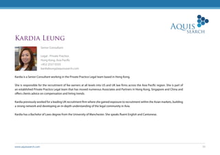 www.aquissearch.com 33
Kardia Leung
Senior Consultant
Legal - Private Practice
Hong Kong, Asia Pacific
+852 2537 0333
kardialeung@aquissearch.com
Kardia is a Senior Consultant working in the Private Practice Legal team based in Hong Kong.
She is responsible for the recruitment of fee earners at all levels into US and UK law firms across the Asia Pacific region. She is part of
an established Private Practice Legal team that has moved numerous Associates and Partners in Hong Kong, Singapore and China and
offers clients advice on compensation and hiring trends.
Kardia previously worked for a leading UK recruitment firm where she gained exposure to recruitment within the Asian markets, building
a strong network and developing an in-depth understanding of the legal community in Asia.
Kardia has a Bachelor of Laws degree from the University of Manchester. She speaks fluent English and Cantonese.
 