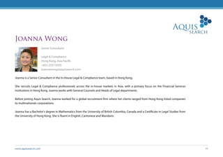 www.aquissearch.com 34
Joanna Wong
Senior Consultant
Legal & Compliance
Hong Kong, Asia Pacific
+852 2537 0333
joannawong@aquissearch.com
Joanna is a Senior Consultant in the In-House Legal & Compliance team, based in Hong Kong.
She recruits Legal & Compliance professionals across the in-house markets in Asia, with a primary focus on the Financial Services
institutions in Hong Kong. Joanna works with General Counsels and Heads of Legal departments.
Before joining Aquis Search, Joanna worked for a global recruitment firm where her clients ranged from Hong Kong listed companies
to multinationals corporations.
Joanna has a Bachelor’s degree in Mathematics from the University of British Columbia, Canada and a Certificate in Legal Studies from
the University of Hong Kong. She is fluent in English, Cantonese and Mandarin.
 