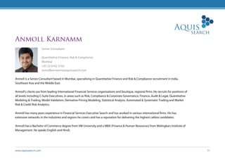 www.aquissearch.com 35
Anmoll Karnamm
Senior Consultant
Quantitative Finance, Risk & Compliance
Mumbai
+91 22 6162 3163
anmollkarnamm@aquissearch.com
Anmoll is a Senior Consultant based in Mumbai, specialising in Quantitative Finance and Risk & Compliance recruitment in India,
Southeast Asia and the Middle East.
Anmoll’s clients are from leading international Financial Services organisations and boutique, regional firms. He recruits for positions of
all levels including C-Suite Executives, in areas such as Risk, Compliance & Corporate Governance, Finance, Audit & Legal, Quantitative
Modeling & Trading, Model Validation, Derivative Pricing Modeling, Statistical Analysis, Automated & Systematic Trading and Market
Risk & Credit Risk Analytics.
Anmoll has many years experience in Financial Services Executive Search and has worked in various international firms. His has
extensive networks in the industries and regions he covers and has a reputation for delivering the highest calibre candidates.
Amnoll has a Bachelor of Commerce degree from VM University and a MBA (Finance & Human Resources) from Welingkars Institute of
Management. He speaks English and Hindi.
 