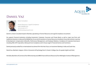 www.aquissearch.com 36
Daniel Vaz
Senior Consultant
Human Resources, Legal & Compliance
India & Middle East
+91 22 6162 3177
danielvaz@aquissearch.com
Daniel is a Senior Consultant based in Mumbai, specialising in Human Resources and Legal & Compliance recruitment.
He supports Financial Institutions including Investment, Corporate, Consumer and Private Banks as well as major Law Firms and
traditional industries in India and the Middle East. He recruits for positions in Human Resources including In-House Recruitment, Learning
& Development, Compensation & Benefits, Performance Management, and Employee Relations, Compliance & Corporate Governance
including AML & KYC Specialists, Advisory & Core Compliance and In-house Legal in Financial Services and Commerce.
Daniel previously worked for an international recruitment firm that had a focus on Investment Banking in India and South Asia.
Daniel has a Bachelor’s degree of Arts in Economics & Psychology from St. Xavier’s College, Goa. He speaks English and Hindi.
HeholdsaBachelorsofCommercefromVMUniversityandaMBA(Finance&HumanResources)fromWelingkarsInstituteofManagement.
 