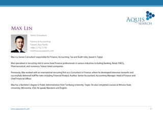 www.aquissearch.com 37
Max Lin
Senior Consultant
Finance & Accounting
Taiwan, Asia Pacific
+886 2 7732 5778
maxlin@aquissearch.com
Max is a Senior Consultant responsible for Finance, Accounting, Tax and Audit roles, based in Taipei.
Max specialises in recruiting mid to senior level Finance professionals in various industries including Banking, Retail, FMCG,
Pharmaceutical, and numerous Taiwan listed companies.
Previously, Max worked with an international recruiting firm as a Consultant in Finance, where he developed extensive networks and
successfully delivered staff for roles including Financial Analyst, Auditor, Senior Accountant, Accounting Manager, Head of Finance and
Chief Financial Officer.
Max has a Bachelor’s degree in Public Administration from Tamkang University, Taipei. He also completed courses at Winona State
University, Minnesota, USA. He speaks Mandarin and English.
 