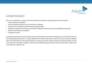 www.aquissearch.com 3
Compliance
We source candidates for a variety of roles and at all levels from Officer to Managing Director level, including:
•	 Products Advisory Compliance
•	 Investment Banking, Research and Control Room Compliance
•	 Financial Crime Compliance and Anti Money Laundering (AML)
•	 Regulatory Compliance (Licensing, Core & Central Compliance, Monitoring & Testing and Regulatory Advisory)
•	 Business and Investment Compliance
•	 Compliance Projects
Asaleadingcorporategovernanceboutique,ourteamworkcloselywithourfinanceandlegalteamstosourcetalentwithcross
functional expertise which gives us a unique offering in the market and allowing our clients to pick the very best candidates
often with unique skills set in the market. Based on our extensive networks, market research and industry expertise, we find,
meet and screen all suitable candidates, discreetly and confidentially approaching the highest calibre talent, whether they
are actively job searching or not.
 