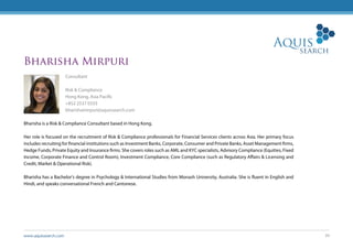 www.aquissearch.com 39
Bharisha Mirpuri
Consultant
Risk & Compliance
Hong Kong, Asia Pacific
+852 2537 0333
bharishamirpuri@aquissearch.com
Bharisha is a Risk & Compliance Consultant based in Hong Kong.
Her role is focused on the recruitment of Risk & Compliance professionals for Financial Services clients across Asia. Her primary focus
includes recruiting for financial institutions such as Investment Banks, Corporate, Consumer and Private Banks, Asset Management firms,
Hedge Funds, Private Equity and Insurance firms. She covers roles such as AML and KYC specialists, Advisory Compliance (Equities, Fixed
Income, Corporate Finance and Control Room), Investment Compliance, Core Compliance (such as Regulatory Affairs & Licensing and
Credit, Market & Operational Risk).
Bharisha has a Bachelor’s degree in Psychology & International Studies from Monash University, Australia. She is fluent in English and
Hindi, and speaks conversational French and Cantonese.
 