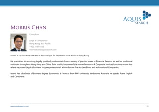 www.aquissearch.com 40
Morris Chan
Consultant
Legal & Compliance
Hong Kong, Asia Pacific
+852 2537 0333
morrischan@aquissearch.com
Morris is a Consultant with the In-House Legal & Compliance team based in Hong Kong.
He specialises in recruiting legally qualified professionals from a variety of practice areas in Financial Services as well as traditional
industries throughout Hong Kong and China. Prior to this, he covered the Human Resources & Corporate Services functions across Asia
where he placed Legal & Business Support professionals within Private Practice Law Firms and Multinational Companies.
Morris has a Bachelor of Business degree (Economics & Finance) from RMIT University, Melbourne, Australia. He speaks fluent English
and Cantonese.
 