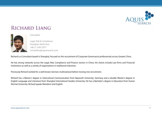 www.aquissearch.com 41
Richard Liang
Consultant
Legal, Risk & Compliance
Shanghai, North Asia
+86 21 5283 2077
richardliang@aquissearch.com
Richard is a Consultant based in Shanghai, focused on the recruitment of Corporate Governance professionals across Greater China.
He has strong networks across the Legal, Risk, Compliance and Finance sectors in China. His clients include Law firms and Financial
Institutions as well as a variety of organisations in traditional industries.
Previously Richard worked for a well known German multinational before moving into recruitment.
Richard has a Master’s degree in Intercultural Communication from Bayreuth University, Germany and a double Master’s degree in
English Language and Literature from Shanghai International Studies University. He has a Bachelor’s degree in Education from Hunan
Normal University. Richard speaks Mandarin and English.
 