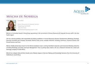 www.aquissearch.com 42
Mischa de Nobrega
Consultant
Human Resources & Corporate Services
Hong Kong, Asia Pacific
+852 2537 0333
mischadenobrega@aquissearch.com
Mischa is a Consultant based in Hong Kong, specialising in the recruitment of Human Resources & Corporate Services staff in the Asia
Pacific region.
She has a diverse portfolio, with resposibility for finding candidates in Human Resources, Business Development, Marketing, Paralegal,
Executive Secretary and Company Secretarial. Mischa works across multiple industries including Commerce, Financial Services and
Private Practice Law Firms.
Mischa initially joined Aquis Search in the Risk & Compliance team covering the Retail, Corporate and Investment Banking industries
including Brokerage, Securities and Asset Management. Prior to joining Aquis Search, she was a Research Assistant for a food and
beverage company in South Africa.
Mischa has a degree Value & Policy Studies and a Masters degree in Decision Making and Knowledge Dynamics from the University of
Stellenbosch, South Africa.
 