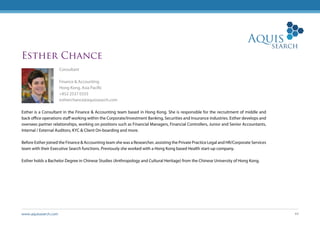 www.aquissearch.com 44
Esther Chance
Consultant
Finance & Accounting
Hong Kong, Asia Pacific
+852 2537 0333
estherchance@aquissearch.com
Esther is a Consultant in the Finance & Accounting team based in Hong Kong. She is responsible for the recruitment of middle and
back office operations staff working within the Corporate/Investment Banking, Securities and Insurance industries. Esther develops and
oversees partner relationships, working on positions such as Financial Managers, Financial Controllers, Junior and Senior Accountants,
Internal / External Auditors, KYC & Client On-boarding and more.
Before Esther joined the Finance & Accounting team she was a Researcher, assisting the Private Practice Legal and HR/Corporate Services
team with their Executive Search functions. Previously she worked with a Hong Kong based Health start-up company.
Esther holds a Bachelor Degree in Chinese Studies (Anthropology and Cultural Heritage) from the Chinese University of Hong Kong.
 