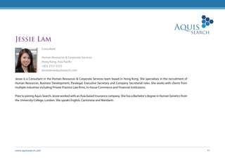 www.aquissearch.com 45
Jessie Lam
Consultant
Human Resources & Corporate Services
Hong Kong, Asia Pacific
+852 2537 0333
jessielam@aquissearch.com
Jessie is a Consultant in the Human Resources & Corporate Services team based in Hong Kong. She specialises in the recruitment of
Human Resources, Business Development, Paralegal, Executive Secretary and Company Secretarial roles. She works with clients from
multiple industries including Private Practice Law firms, In-house Commerce and Financial institutions.
Prior to joining Aquis Search, Jessie worked with an Asia-based Insurance company. She has a Bachelor’s degree in Human Genetics from
the University College, London. She speaks English, Cantonese and Mandarin.
 