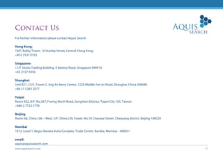 www.aquissearch.com 47
Contact Us
For further information please contact Aquis Search
Hong Kong:
19/F, Kailey Tower, 16 Stanley Street, Central, Hong Kong
+852 2537 0333
Singapore:
11/F Straits Trading Building, 9 Battery Road, Singapore 049910
+65 3157 9393
Shanghai:
Unit B21, 22/F, Tower 3, Jing An Kerry Centre, 1228 Middle Yan’an Road, Shanghai, China 200040
+86 21 5283 2077
Taipei
Room 832, 8/F, No.367, Fuxing North Road, Songshan District, Taipei City 105, Taiwan
+886 2 7732 5778
Beijing
Room 68, China Life – West, 5/F, China Life Tower, No.16 Chaowai Street, Chaoyang district, Beijing 100020
Mumbai
1012, Level 1, Regus Bandra Kurla Complex, Trade Center, Bandra, Mumbai - 400051
email:
aquis@aquissearch.com
 