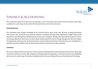www.aquissearch.com 4
Finance & Accounting
The recruitment market for Finance & Accounting jobs in Asia is fast-paced. Aquis Search finds and attracts high calibre
candidates for a wide range of roles within the Financial Services and Commercial sectors.
Financial Services
Our Consultants have in-depth knowledge of the Financial Services sector across Asia. We have on-going partnerships
and a proven track record with many financial institutions including Investment Banks, Retail Banks, Hedge Funds, Private
Equity firms, Asset Management, Broking Houses and Insurance companies. We help clients find staff of any level in Finance,
Accounting, Operations, Governance as well as project based assignments such as Change Management, Business Analysis,
Re-engineering or Out-sourcing. Our Executive Search, Search & Select and Contract & Payroll services are undertaken by a
specialist team of Consultants, many of whom have worked in Financial Services roles themselves.
Commerce
We are not confined to the Financial Services sectors and have a dedicated Finance & Accounting Commerce team. We provide
recruitment solutions to Fortune 500 companies and leading regional organisations. In the past we have successfully filled
job vacancies in a wide range of industries including Industrial, Consumer, Natural Resources, Real Estate and Technology.
 