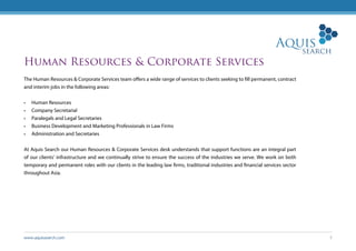 www.aquissearch.com 5
Human Resources & Corporate Services
The Human Resources & Corporate Services team offers a wide range of services to clients seeking to fill permanent, contract
and interim jobs in the following areas:
•	 Human Resources
•	 Company Secretarial
•	 Paralegals and Legal Secretaries
•	 Business Development and Marketing Professionals in Law Firms
•	 Administration and Secretaries
At Aquis Search our Human Resources & Corporate Services desk understands that support functions are an integral part
of our clients’ infrastructure and we continually strive to ensure the success of the industries we serve. We work on both
temporary and permanent roles with our clients in the leading law firms, traditional industries and financial services sector
throughout Asia.
 