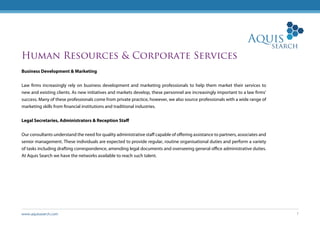 www.aquissearch.com 7
Human Resources & Corporate Services
Business Development & Marketing
Law firms increasingly rely on business development and marketing professionals to help them market their services to
new and existing clients. As new initiatives and markets develop, these personnel are increasingly important to a law firms’
success. Many of these professionals come from private practice, however, we also source professionals with a wide range of
marketing skills from financial institutions and traditional industries.
Legal Secretaries, Administrators & Reception Staff
Our consultants understand the need for quality administrative staff capable of offering assistance to partners, associates and
senior management. These individuals are expected to provide regular, routine organisational duties and perform a variety
of tasks including drafting correspondence, amending legal documents and overseeing general office administrative duties.
At Aquis Search we have the networks available to reach such talent.
 
