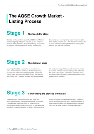The Essential AQUIS Stock Exchange Guide
Deciding if, when, and how to join the AQSE Growth Market
involves weighing up the pros and cons for your company.
Because of the importance of a potential listing, its advisable
to undertake a feasibility exercise prior to commencing
Assuming a feasibility exercise has been undertaken,
and a decision taken to commence the flotation process,
the consultant will assist in bringing together appropriate
advisor teams required to float the business. They will also
work closely with a company to shape its business strategy
The next stage is to appoint advisers and agree their
terms of engagement. The parties responsible will produce
a timetable with key action points. In some instances,
additional due diligence may be required by specialists over
and above the work undertaken by lawyers and accountants.
The feasibility stage
The decision stage
Commencing the process of flotation
Stage 1
Stage 2
Stage 3
10 The AQSE Growth Market - Listing Process
The AQSE Growth Market -
Listing Process
the process and incurring listing costs. If a company has
stock market expertise then it may decide to undertake this
in-house, alternatively it may be beneficial to engage the
services of a specialist consultant.
into a cohesive story which can easily be communicated
to advisors, potential investors and regulators. Often the
key issue at this stage is to present a proposition which
accurately reflects both the current operations and future
potential of the company.
This is usually the case where a company is involved in
mining or mineral resources. Also, certain technology or
bioscience companies may require additional specialist
reports to verify the valuation of intellectual property.
 