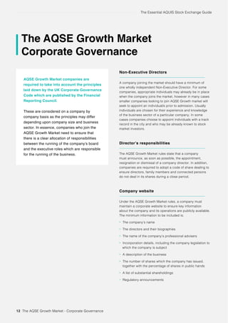 The Essential AQUIS Stock Exchange Guide
The AQSE Growth Market
Corporate Governance
AQSE Growth Market companies are
required to take into account the principles
laid down by the UK Corporate Governance
Code which are published by the Financial
Reporting Council.
These are considered on a company by
company basis as the principles may differ
depending upon company size and business
sector. In essence, companies who join the
AQSE Growth Market need to ensure that
there is a clear allocation of responsibilities
between the running of the company’s board
and the executive roles which are responsible
for the running of the business.
Non-Executive Directors
A company joining the market should have a minimum of
one wholly independent Non-Executive Director. For some
companies, appropriate individuals may already be in place
when the company joins the market, however in many cases
smaller companies looking to join AQSE Growth market will
seek to appoint an individual/s prior to admission. Usually
individuals are chosen for their experience and knowledge
of the business sector of a particular company. In some
cases companies choose to appoint individuals with a track
record in the city and who may be already known to stock
market investors.
Director’s responsibilities
The AQSE Growth Market rules state that a company
must announce, as soon as possible, the appointment,
resignation or dismissal of a company director. In addition,
companies are required to adopt a code of share dealing to
ensure directors, family members and connected persons
do not deal in its shares during a close period.
Company website
Under the AQSE Growth Market rules, a company must
maintain a corporate website to ensure key information
about the company and its operations are publicly available.
The minimum information to be included is;
• The company’s name
• The directors and their biographies
• The name of the company’s professional advisers
• Incorporation details, including the company legislation to
which the company is subject
• A description of the business
• The number of shares which the company has issued,
together with the percentage of shares in public hands
• A list of substantial shareholdings
• Regulatory announcements
12 The AQSE Growth Market - Corporate Governance
 